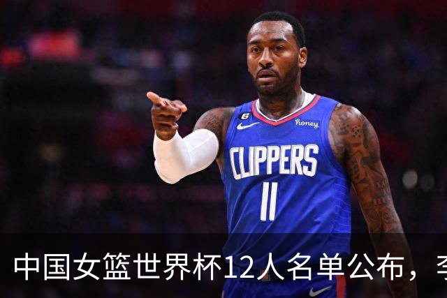 中国女篮世界杯12人名单公布，李月汝缺席且王思雨伤势未愈